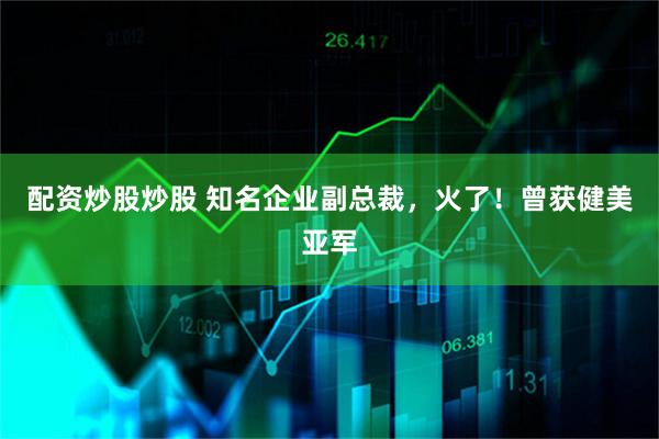 配资炒股炒股 知名企业副总裁，火了！曾获健美亚军