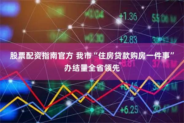 股票配资指南官方 我市“住房贷款购房一件事”办结量全省领先