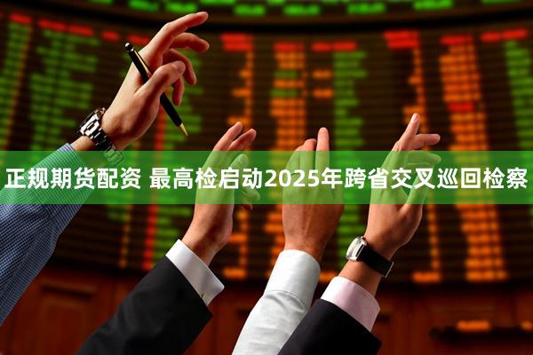 正规期货配资 最高检启动2025年跨省交叉巡回检察