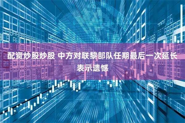 配资炒股炒股 中方对联黎部队任期最后一次延长表示遗憾