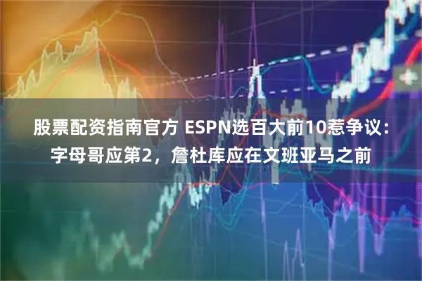 股票配资指南官方 ESPN选百大前10惹争议：字母哥应第2，詹杜库应在文班亚马之前