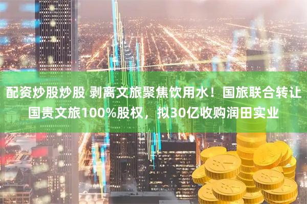 配资炒股炒股 剥离文旅聚焦饮用水!国旅联合转让国贵文旅100%股权,拟30亿收购润田实业