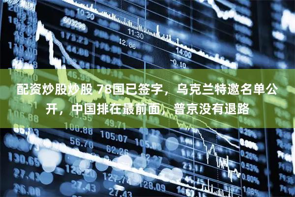 配资炒股炒股 78国已签字，乌克兰特邀名单公开，中国排在最前面，普京没有退路