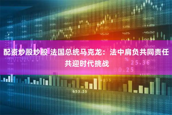 配资炒股炒股 法国总统马克龙：法中肩负共同责任 共迎时代挑战