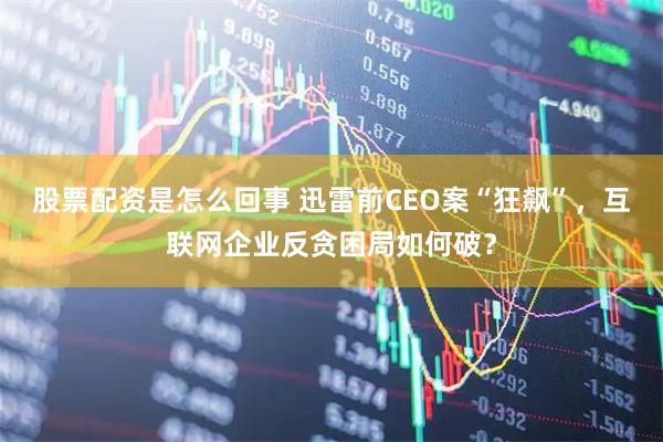股票配资是怎么回事 迅雷前CEO案“狂飙”，互联网企业反贪困局如何破？
