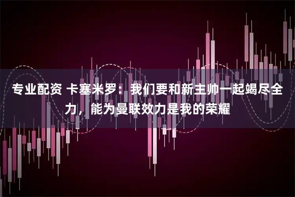 专业配资 卡塞米罗：我们要和新主帅一起竭尽全力，能为曼联效力是我的荣耀