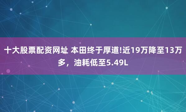 十大股票配资网址 本田终于厚道!近19万降至13万多，油耗低至5.49L