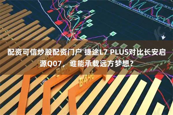 配资可信炒股配资门户 捷途L7 PLUS对比长安启源Q07，谁能承载远方梦想？