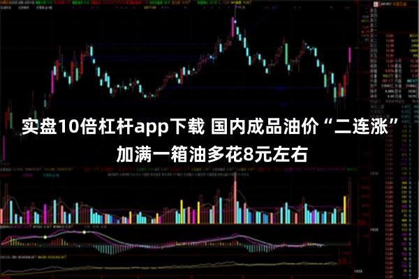 实盘10倍杠杆app下载 国内成品油价“二连涨” 加满一箱油多花8元左右