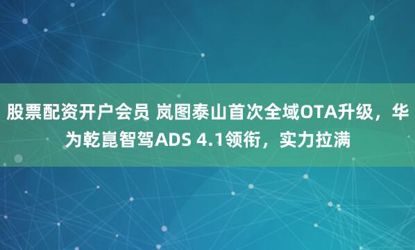 股票配资开户会员 岚图泰山首次全域OTA升级，华为乾崑智驾ADS 4.1领衔，实力拉满