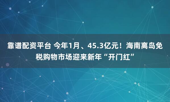靠谱配资平台 今年1月、45.3亿元！海南离岛免税购物市场迎来新年“开门红”