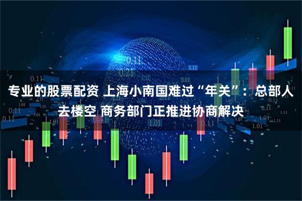 专业的股票配资 上海小南国难过“年关”：总部人去楼空 商务部门正推进协商解决