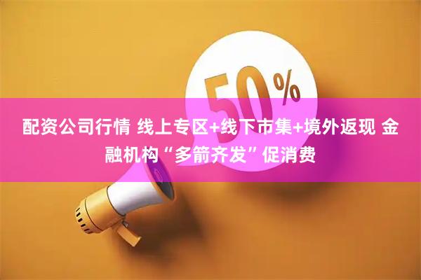配资公司行情 线上专区+线下市集+境外返现 金融机构“多箭齐发”促消费