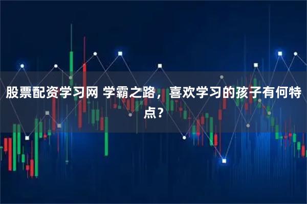 股票配资学习网 学霸之路，喜欢学习的孩子有何特点？