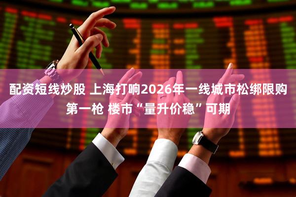 配资短线炒股 上海打响2026年一线城市松绑限购第一枪 楼市“量升价稳”可期