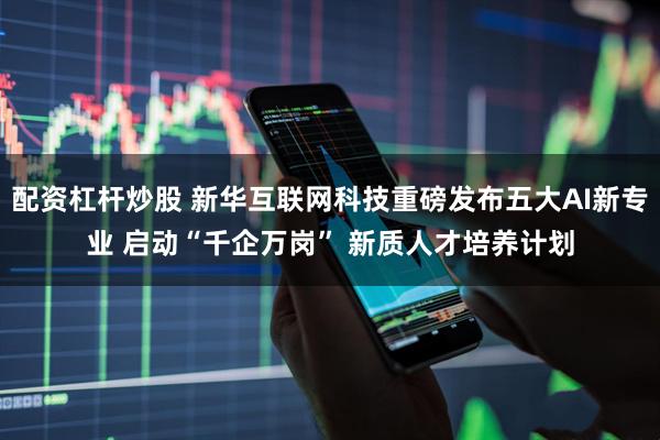 配资杠杆炒股 新华互联网科技重磅发布五大AI新专业 启动“千企万岗” 新质人才培养计划
