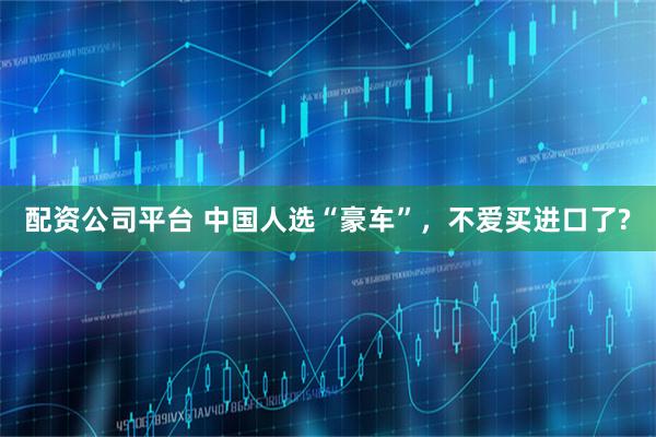 配资公司平台 中国人选“豪车”，不爱买进口了?