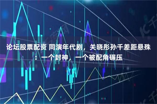 论坛股票配资 同演年代剧，关晓彤孙千差距悬殊：一个封神，一个被配角碾压