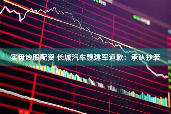 实盘炒股配资 长城汽车魏建军道歉:承认抄袭