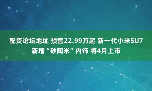 配资论坛地址 预售22.99万起 新一代小米SU7新增“砂陶米”内饰 将4月上市