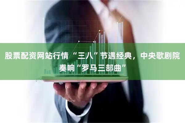股票配资网站行情 “三八”节遇经典，中央歌剧院奏响“罗马三部曲”
