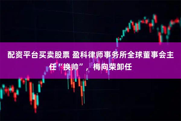 配资平台买卖股票 盈科律师事务所全球董事会主任“换帅”，梅向荣卸任