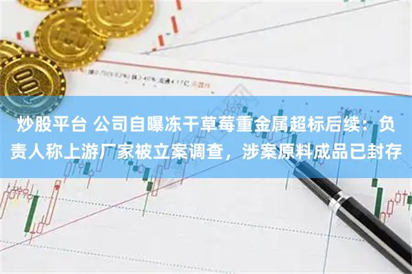 炒股平台 公司自曝冻干草莓重金属超标后续：负责人称上游厂家被立案调查，涉案原料成品已封存