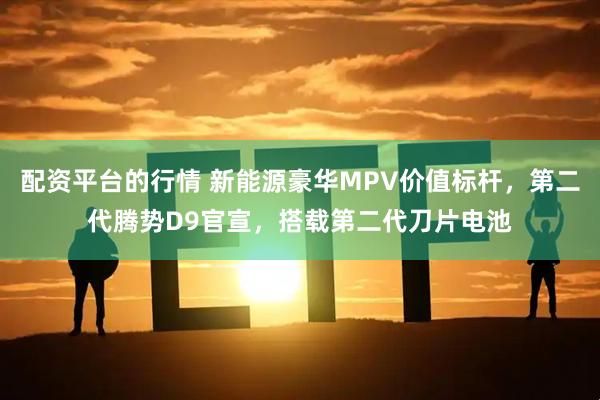 配资平台的行情 新能源豪华MPV价值标杆，第二代腾势D9官宣，搭载第二代刀片电池