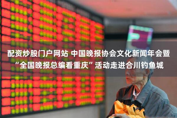 配资炒股门户网站 中国晚报协会文化新闻年会暨“全国晚报总编看重庆”活动走进合川钓鱼城