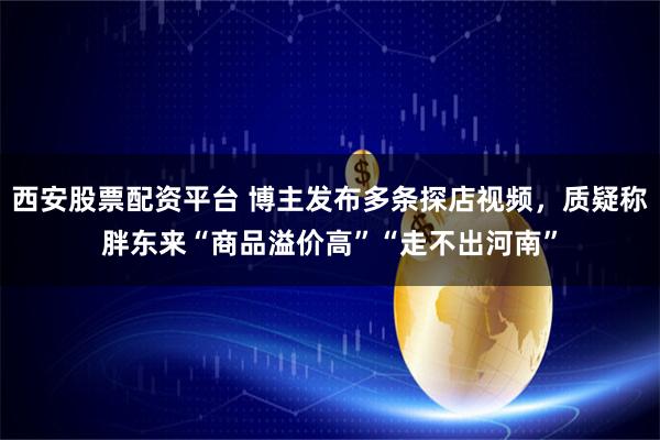 西安股票配资平台 博主发布多条探店视频，质疑称胖东来“商品溢价高”“走不出河南”