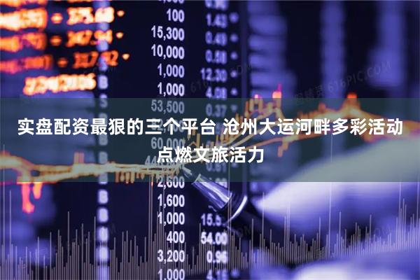 实盘配资最狠的三个平台 沧州大运河畔多彩活动点燃文旅活力