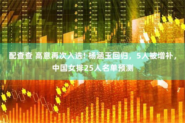配查查 高意再次入选! 杨涵玉回归，5人被增补，中国女排25人名单预测