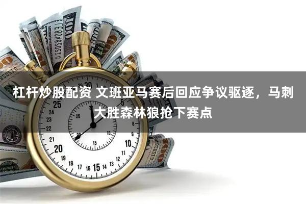 杠杆炒股配资 文班亚马赛后回应争议驱逐，马刺大胜森林狼抢下赛点