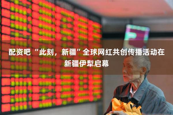 配资吧 “此刻，新疆”全球网红共创传播活动在新疆伊犁启幕