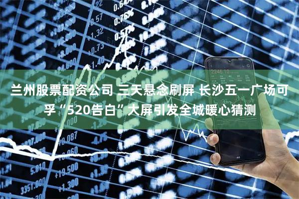 兰州股票配资公司 三天悬念刷屏 长沙五一广场可孚“520告白”大屏引发全城暖心猜测