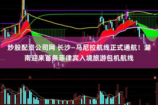 炒股配资公司网 长沙—马尼拉航线正式通航！湖南迎来首条菲律宾入境旅游包机航线