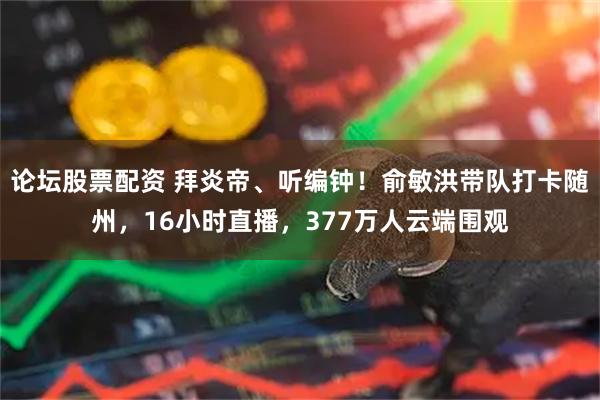 论坛股票配资 拜炎帝、听编钟！俞敏洪带队打卡随州，16小时直播，377万人云端围观
