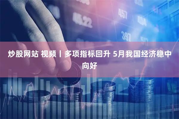 炒股网站 视频丨多项指标回升 5月我国经济稳中向好