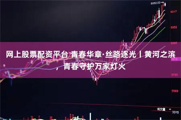 网上股票配资平台 青春华章·丝路逐光丨黄河之滨，青春守护万家灯火
