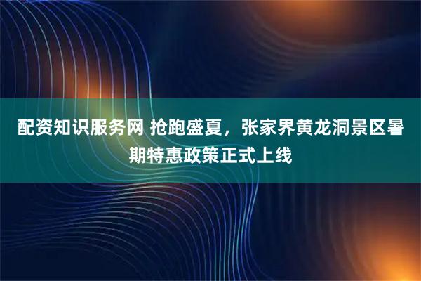 配资知识服务网 抢跑盛夏，张家界黄龙洞景区暑期特惠政策正式上线