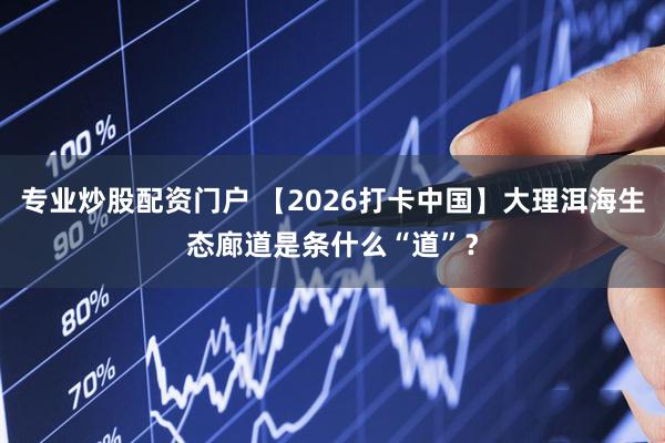 专业炒股配资门户 【2026打卡中国】大理洱海生态廊道是条什么“道”？