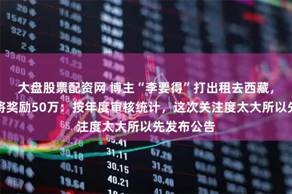 大盘股票配资网 博主“李要得”打出租去西藏,当地回应将奖励50万:按年度审核统计,这次关注度太大所以先发布公告