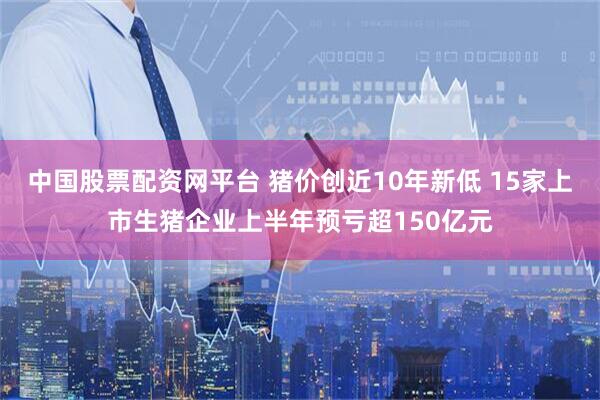中国股票配资网平台 猪价创近10年新低 15家上市生猪企业上半年预亏超150亿元