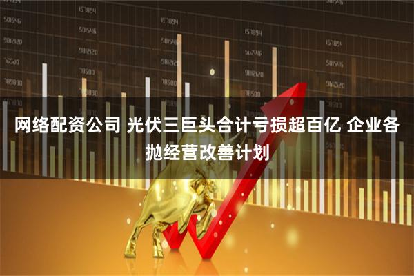 网络配资公司 光伏三巨头合计亏损超百亿 企业各抛经营改善计划