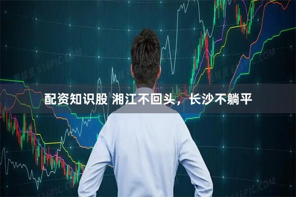 配资知识股 湘江不回头,长沙不躺平