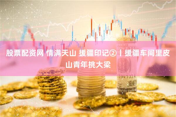 股票配资网 情满天山 援疆印记②丨援疆车间里皮山青年挑大梁