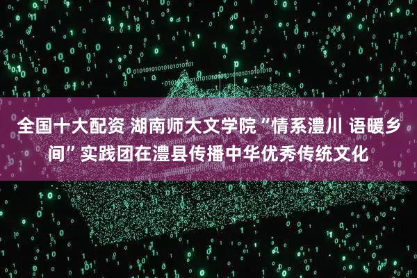 全国十大配资 湖南师大文学院“情系澧川 语暖乡间”实践团在澧县传播中华优秀传统文化