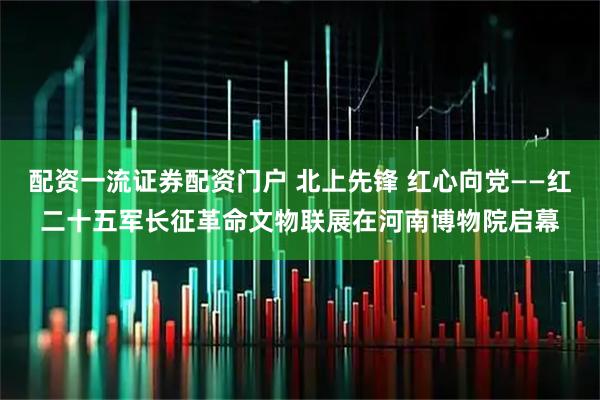 配资一流证券配资门户 北上先锋 红心向党——红二十五军长征革命文物联展在河南博物院启幕
