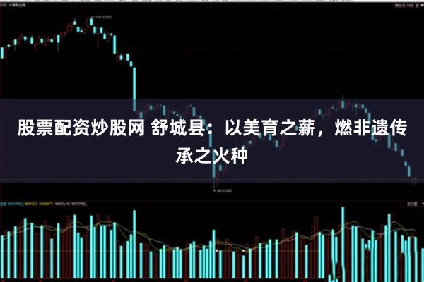 股票配资炒股网 舒城县：以美育之薪，燃非遗传承之火种